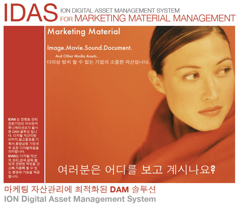 IDAS 브로셔 : IDAS for Marketing Material Management로 IDAS는 컨텐트 관리 전문기업인 아이온커뮤니케이션즈가 출시한 DAM 솔루션 입니다. 디지털 자산이란 이미지, 광고홍보물, 기획서, 동영상 등 기업내부 모든 디지털 파일을 의미 합니다. IDAS는 디지털 자선의 관리, 검색, 공유, 협업과 관련된 작업을 간소화, 자동화 할 수 있는 환경과 기능을 제공합니다.